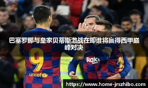 巴塞罗那与皇家贝蒂斯激战在即谁将赢得西甲巅峰对决